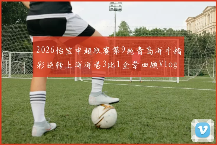 2026怡宝中超联赛第9轮青岛海牛精彩逆转上海海港3比1全景回顾Vlog