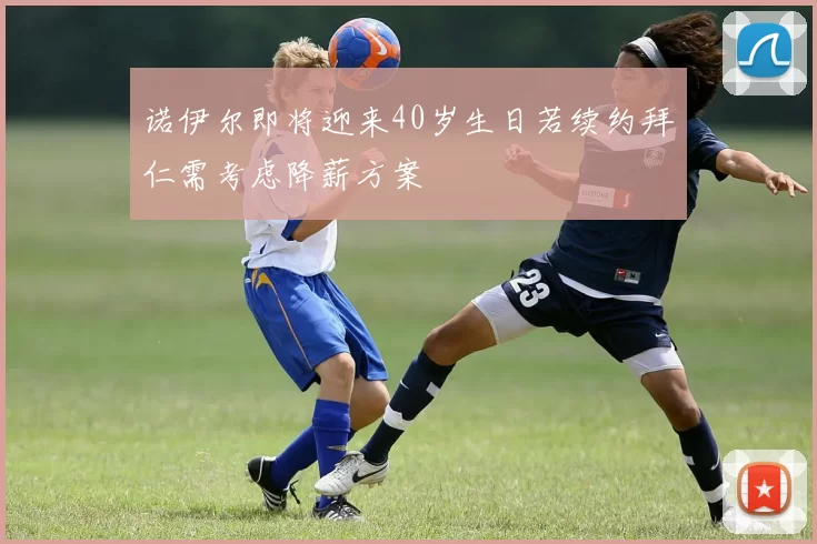 诺伊尔即将迎来40岁生日若续约拜仁需考虑降薪方案