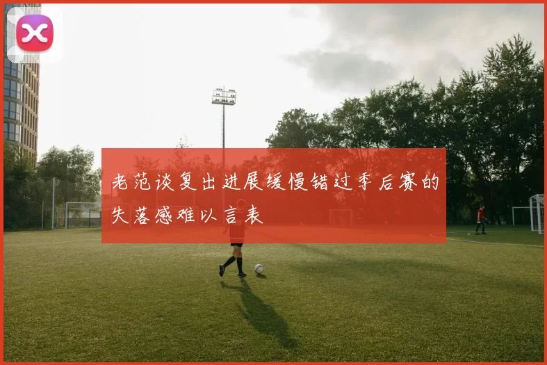 老范谈复出进展缓慢错过季后赛的失落感难以言表