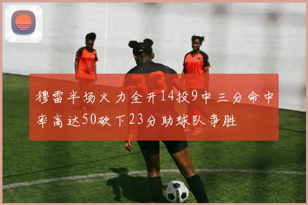 穆雷半场火力全开14投9中三分命中率高达50砍下23分助球队争胜