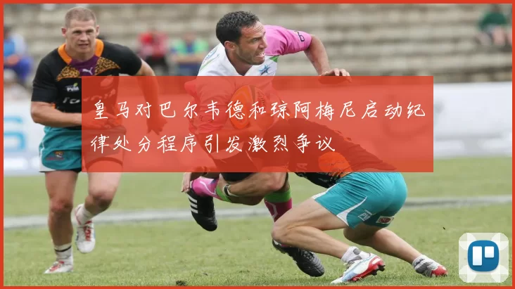 皇马对巴尔韦德和琼阿梅尼启动纪律处分程序引发激烈争议