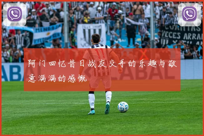 阿门回忆昔日战友交手的乐趣与敬意满满的感慨