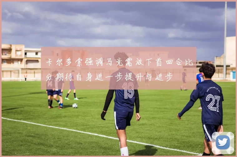 卡尔多索强调马竞需放下首回合比分期待自身进一步提升与进步