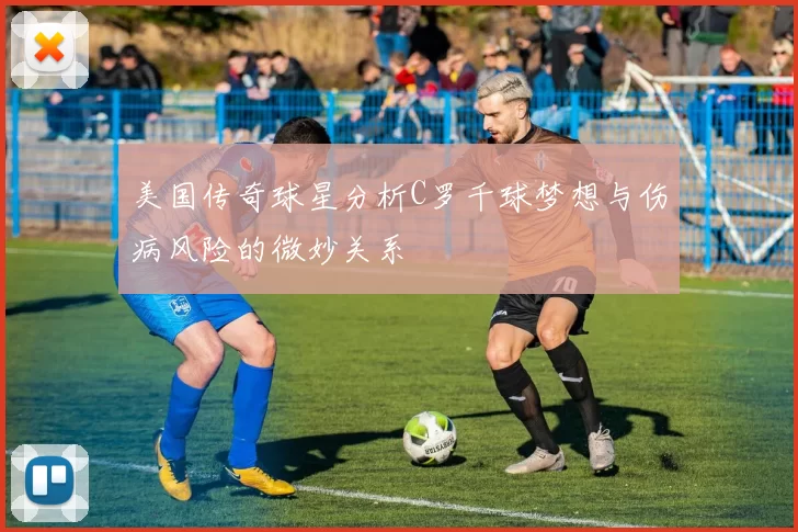 美国传奇球星分析C罗千球梦想与伤病风险的微妙关系