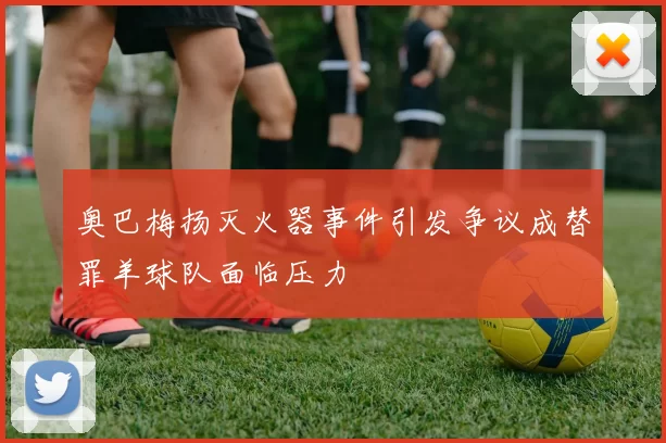 奥巴梅扬灭火器事件引发争议成替罪羊球队面临压力