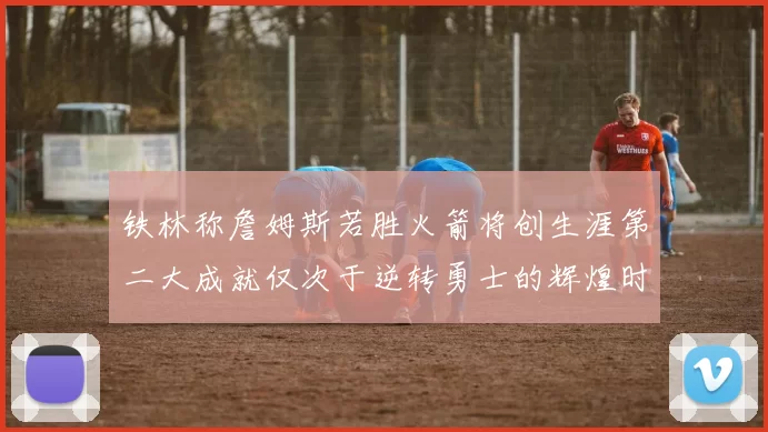 铁林称詹姆斯若胜火箭将创生涯第二大成就仅次于逆转勇士的辉煌时刻