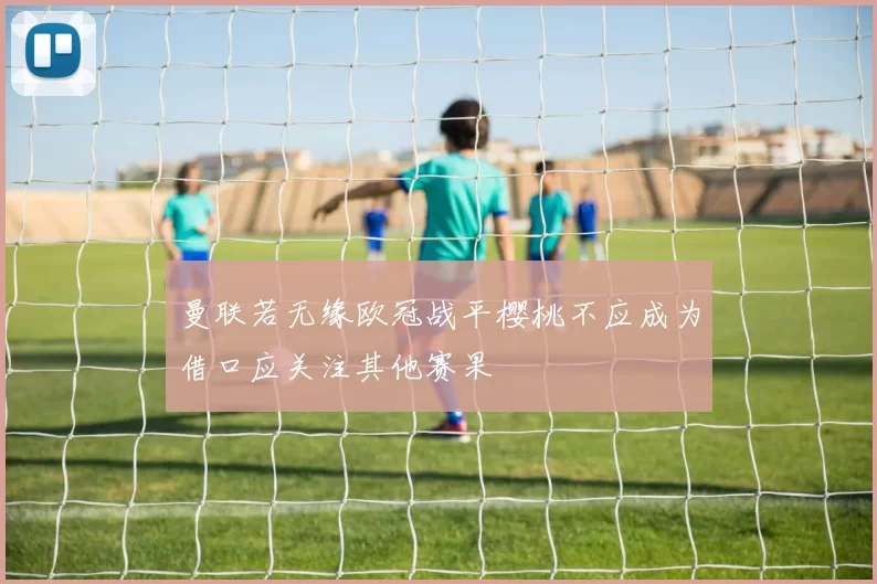 曼联若无缘欧冠战平樱桃不应成为借口应关注其他赛果