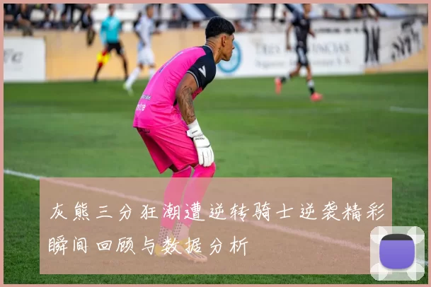 灰熊三分狂潮遭逆转骑士逆袭精彩瞬间回顾与数据分析