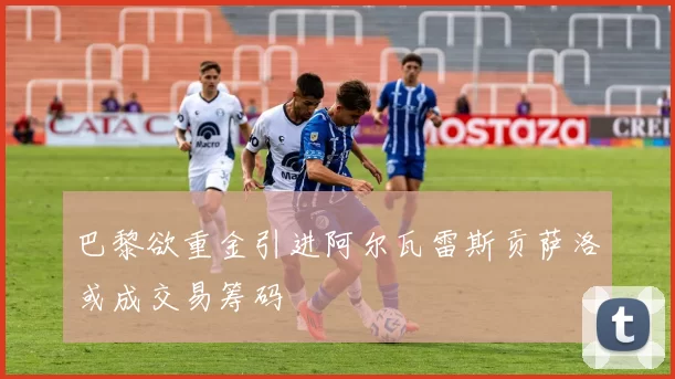 巴黎欲重金引进阿尔瓦雷斯贡萨洛或成交易筹码