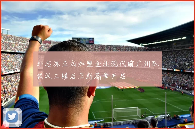 朴志洙正式加盟全北现代前广州队武汉三镇后卫新篇章开启