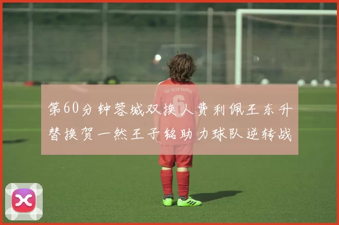 第60分钟蓉城双换人费利佩王东升替换贺一然王子铭助力球队逆转战局