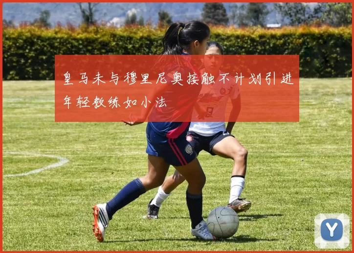 皇马未与穆里尼奥接触不计划引进年轻教练如小法