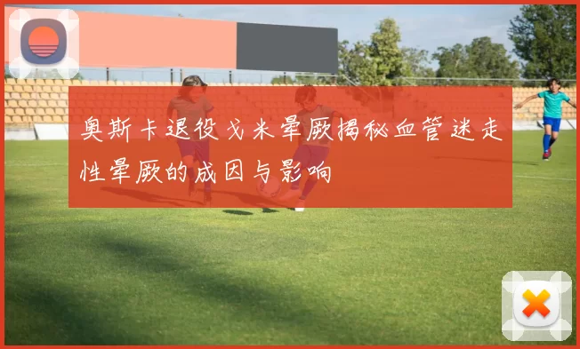 奥斯卡退役戈米晕厥揭秘血管迷走性晕厥的成因与影响