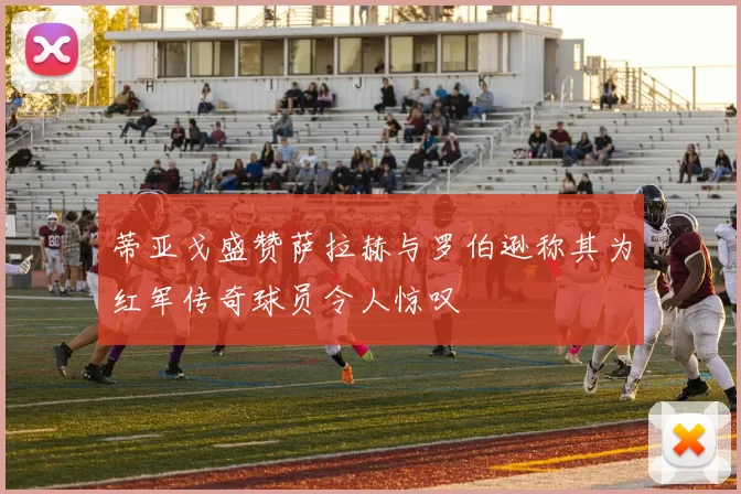 蒂亚戈盛赞萨拉赫与罗伯逊称其为红军传奇球员令人惊叹