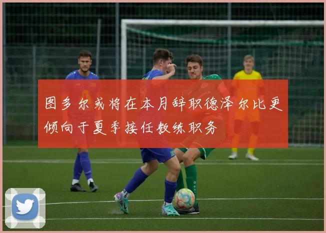 图多尔或将在本月辞职德泽尔比更倾向于夏季接任教练职务