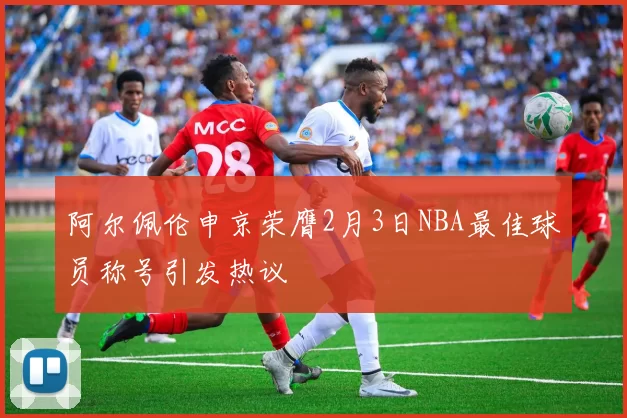 阿尔佩伦申京荣膺2月3日NBA最佳球员称号引发热议