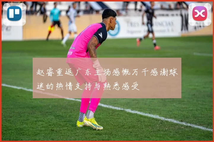 赵睿重返广东主场感慨万千感谢球迷的热情支持与熟悉感受