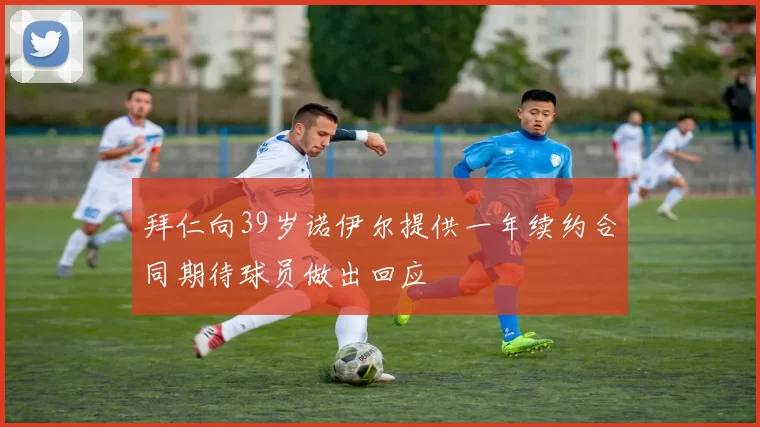拜仁向39岁诺伊尔提供一年续约合同期待球员做出回应
