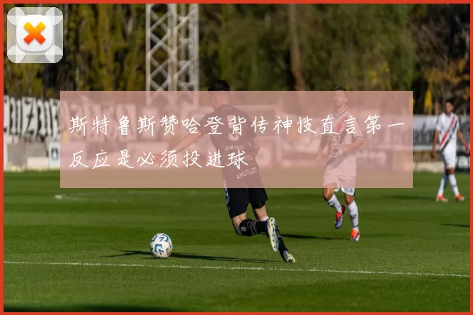 斯特鲁斯赞哈登背传神技直言第一反应是必须投进球