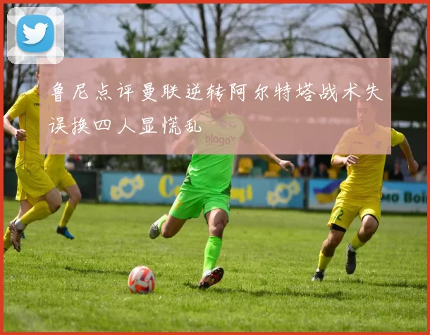 鲁尼点评曼联逆转阿尔特塔战术失误换四人显慌乱