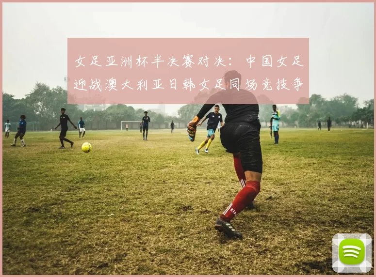 女足亚洲杯半决赛对决：中国女足迎战澳大利亚日韩女足同场竞技争夺决赛名额